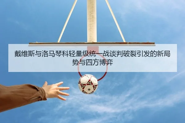 戴维斯与洛马琴科轻量级统一战谈判破裂引发的新局势与四方博弈